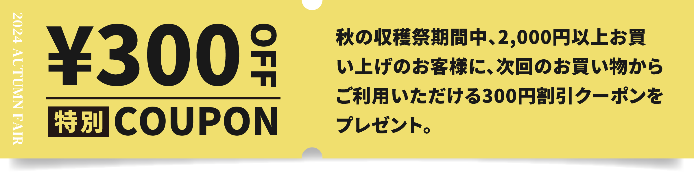 特別COUPON ￥300OFF 秋の収穫祭期間中、2,000円以上お買い上げのお客様に、次回のお買い物からご利用いただける300円割引クーポンをプレゼント。